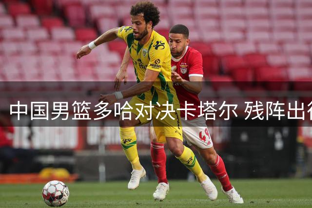 中国男篮多哈对决卡塔尔 残阵出征能否扭转局势